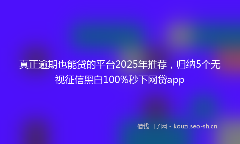 真正逾期也能贷的平台2025年推荐，归纳5个无视征信黑白100%秒下网贷app