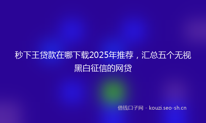 秒下王贷款在哪下载2025年推荐，汇总五个无视黑白征信的网贷
