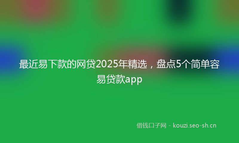 最近易下款的网贷2025年精选，盘点5个简单容易贷款app