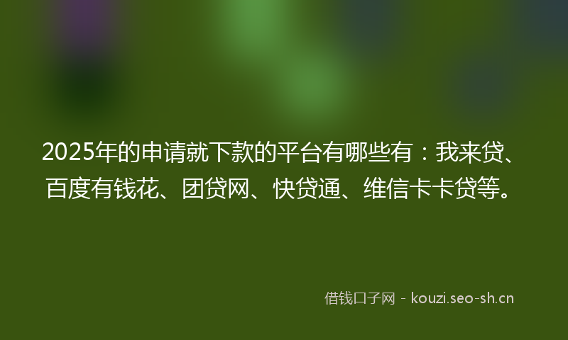 2025年的申请就下款的平台有哪些有：我来贷、百度有钱花、团贷网、快贷通、维信卡卡贷等。