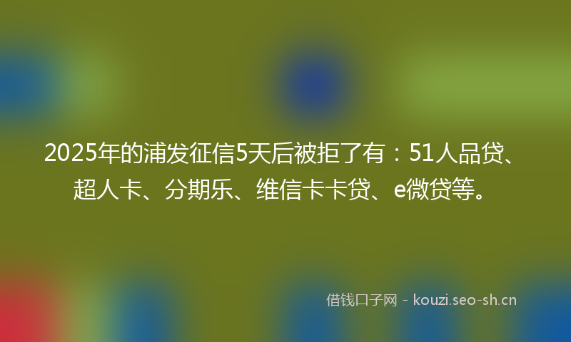2025年的浦发征信5天后被拒了有：51人品贷、超人卡、分期乐、维信卡卡贷、e微贷等。