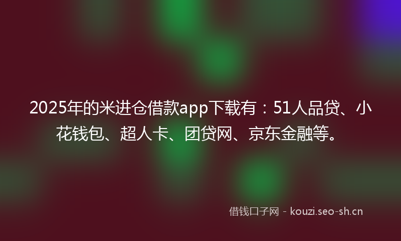2025年的米进仓借款app下载有：51人品贷、小花钱包、超人卡、团贷网、京东金融等。