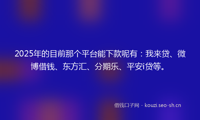 2025年的目前那个平台能下款呢有：我来贷、微博借钱、东方汇、分期乐、平安i贷等。