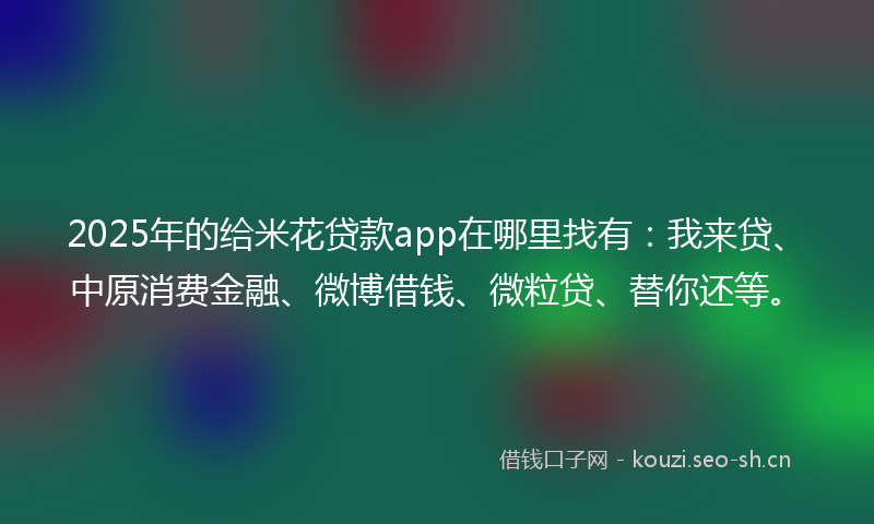 2025年的给米花贷款app在哪里找有：我来贷、中原消费金融、微博借钱、微粒贷、替你还等。