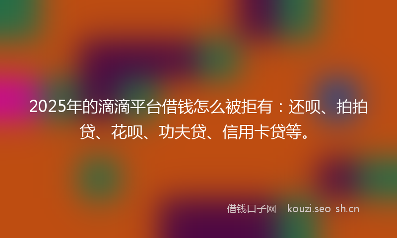 2025年的滴滴平台借钱怎么被拒有：还呗、拍拍贷、花呗、功夫贷、信用卡贷等。