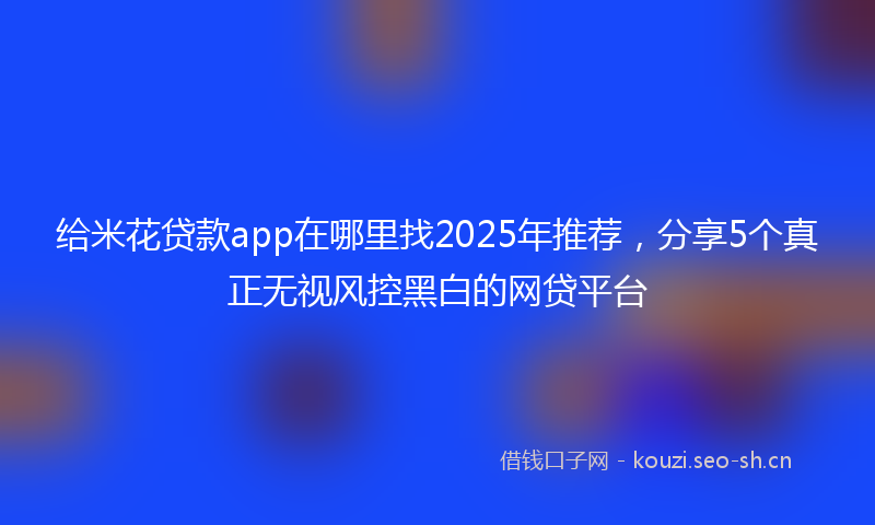 给米花贷款app在哪里找2025年推荐，分享5个真正无视风控黑白的网贷平台