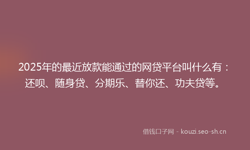 2025年的最近放款能通过的网贷平台叫什么有：还呗、随身贷、分期乐、替你还、功夫贷等。