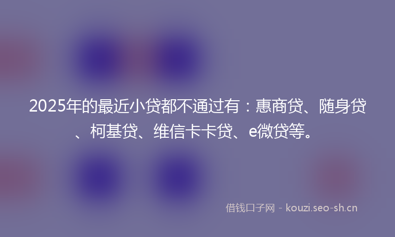 2025年的最近小贷都不通过有：惠商贷、随身贷、柯基贷、维信卡卡贷、e微贷等。