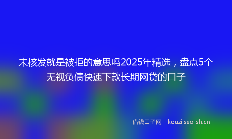 未核发就是被拒的意思吗2025年精选,盘点5个无视负债快速下款长期网贷的口子