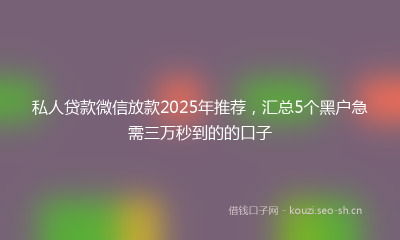 私人贷款微信放款2025年推荐，汇总5个黑户急需三万秒到的的口子