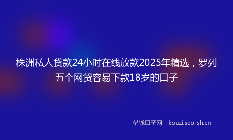 株洲私人贷款24小时在线放款2025年精选，罗列五个网贷容易下款18岁的口子