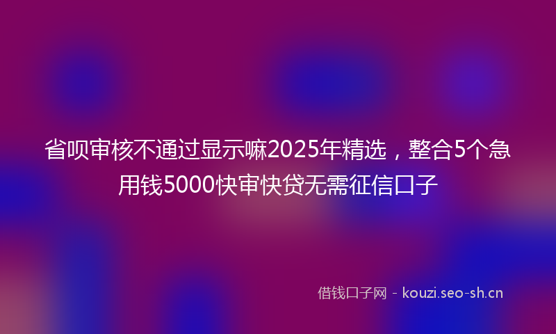省呗审核不通过显示嘛2025年精选，整合5个急用钱5000快审快贷无需征信口子