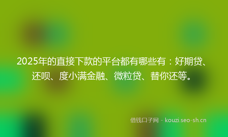 2025年的直接下款的平台都有哪些有：好期贷、还呗、度小满金融、微粒贷、替你还等。
