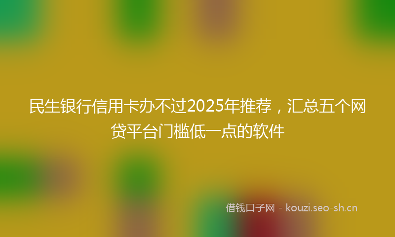 民生银行信用卡办不过2025年推荐，汇总五个网贷平台门槛低一点的软件