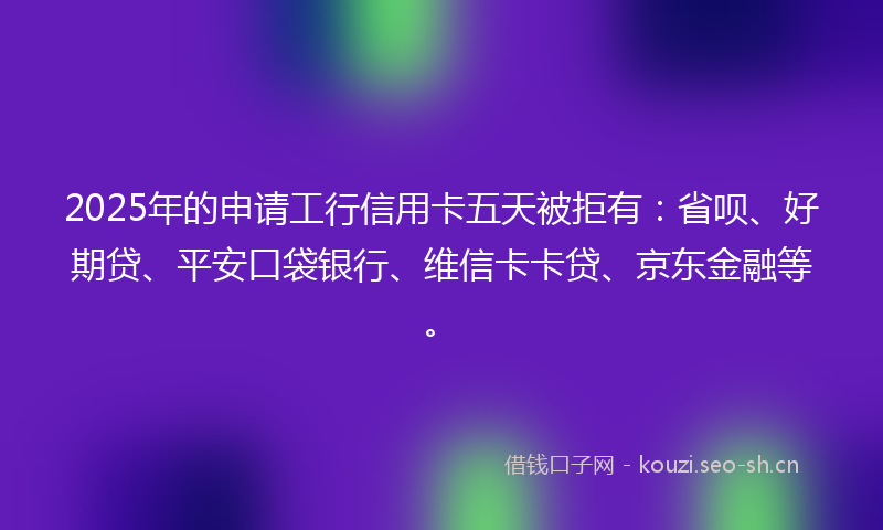 2025年的申请工行信用卡五天被拒有：省呗、好期贷、平安口袋银行、维信卡卡贷、京东金融等。