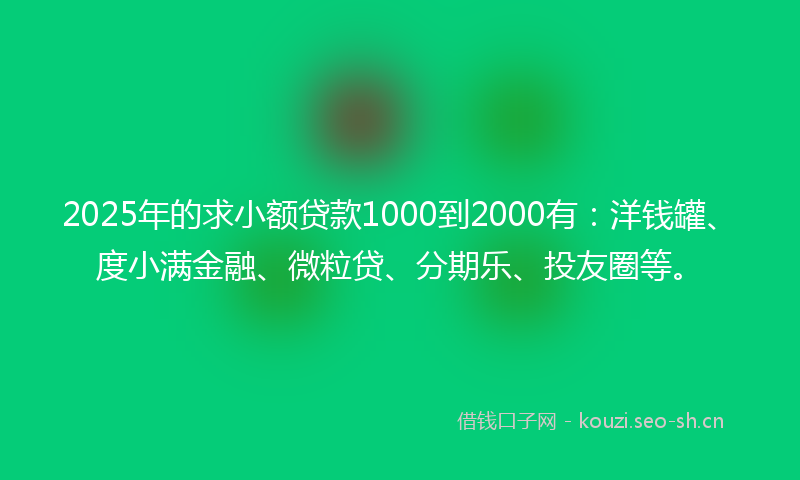 2025年的求小额贷款1000到2000有：洋钱罐、度小满金融、微粒贷、分期乐、投友圈等。