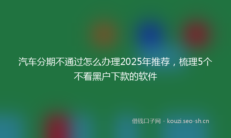 汽车分期不通过怎么办理2025年推荐，梳理5个不看黑户下款的软件