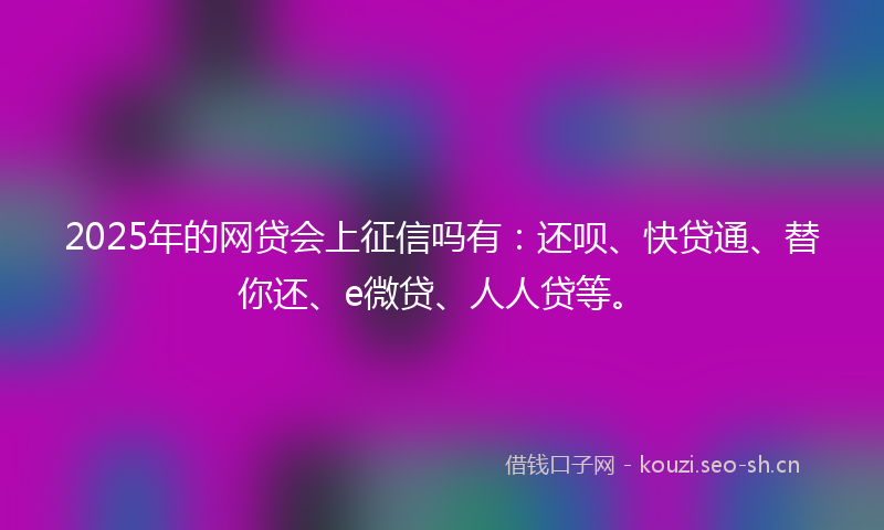 2025年的网贷会上征信吗有：还呗、快贷通、替你还、e微贷、人人贷等。