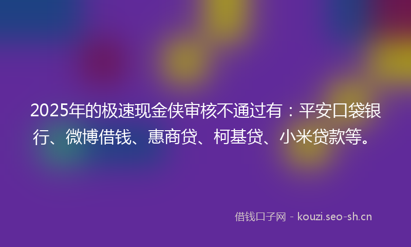 2025年的极速现金侠审核不通过有：平安口袋银行、微博借钱、惠商贷、柯基贷、小米贷款等。