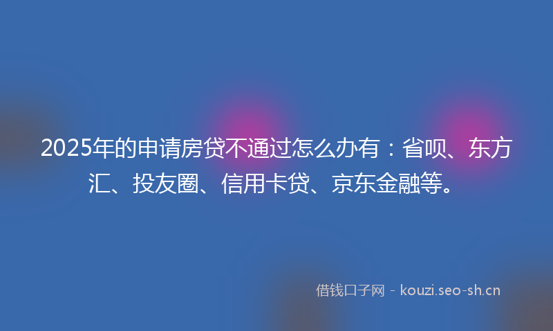 2025年的申请房贷不通过怎么办有：省呗、东方汇、投友圈、信用卡贷、京东金融等。
