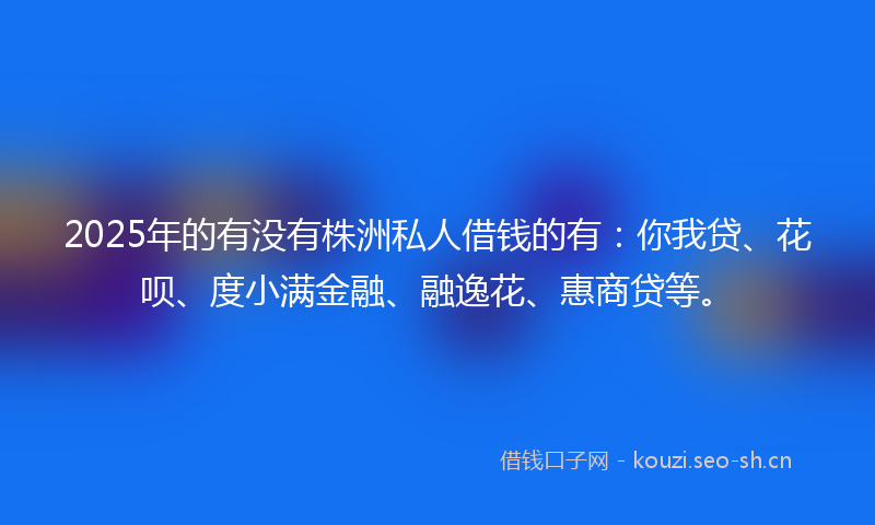 2025年的有没有株洲私人借钱的有：你我贷、花呗、度小满金融、融逸花、惠商贷等。