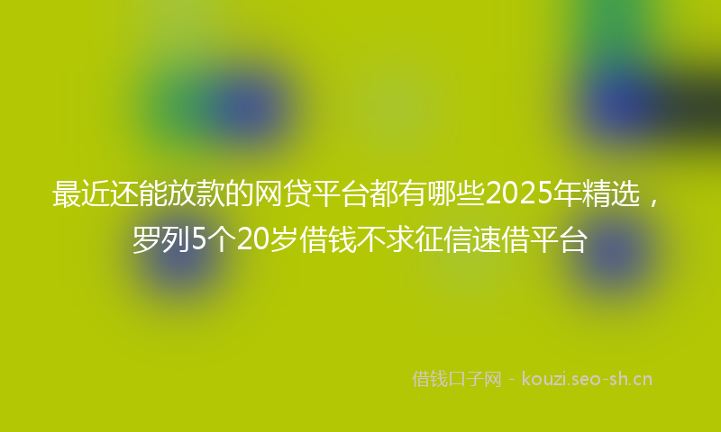 最近还能放款的网贷平台都有哪些2025年精选，罗列5个20岁借钱不求征信速借平台