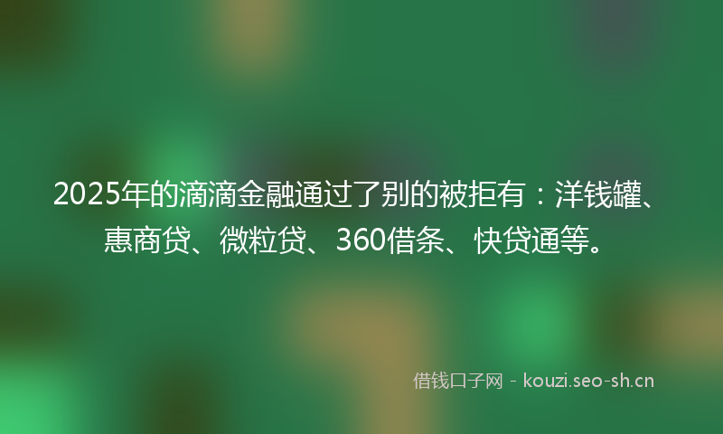 2025年的滴滴金融通过了别的被拒有：洋钱罐、惠商贷、微粒贷、360借条、快贷通等。
