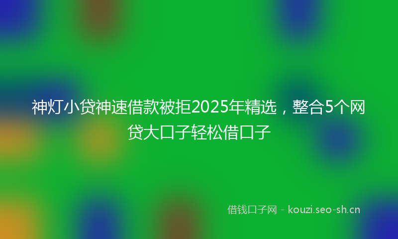 神灯小贷神速借款被拒2025年精选，整合5个网贷大口子轻松借口子