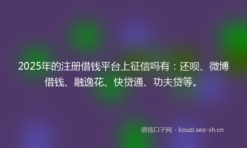 2025年的注册借钱平台上征信吗有:还呗、微博借钱、融逸花、快贷通、功夫贷等。