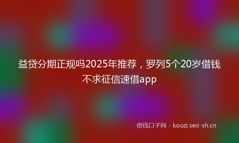 益贷分期正规吗2025年推荐，罗列5个20岁借钱不求征信速借app