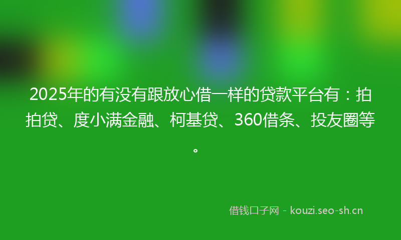2025年的有没有跟放心借一样的贷款平台有：拍拍贷、度小满金融、柯基贷、360借条、投友圈等。