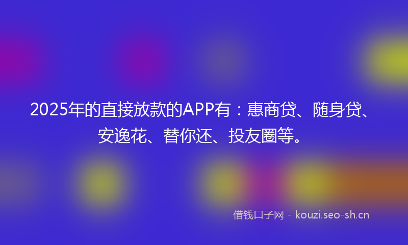 2025年的直接放款的APP有：惠商贷、随身贷、安逸花、替你还、投友圈等。