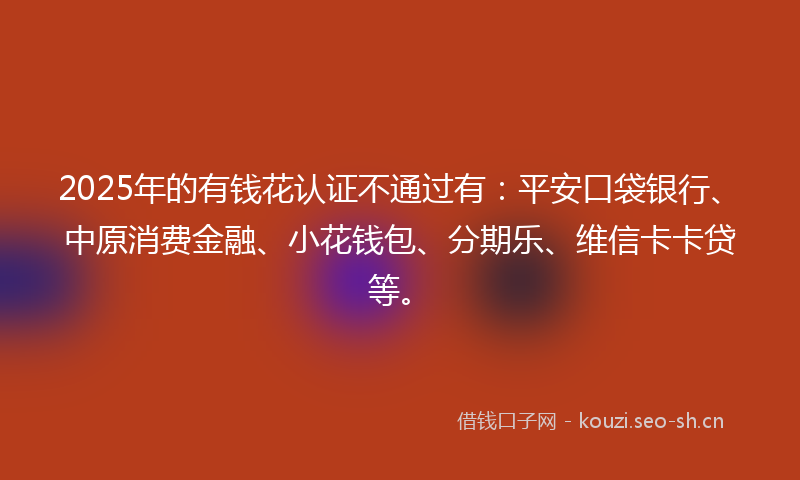 2025年的有钱花认证不通过有：平安口袋银行、中原消费金融、小花钱包、分期乐、维信卡卡贷等。