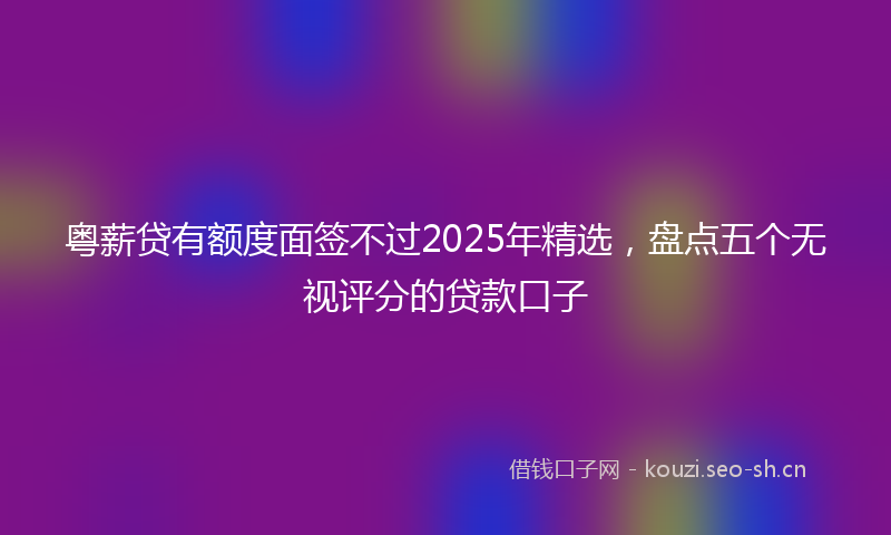 粤薪贷有额度面签不过2025年精选，盘点五个无视评分的贷款口子