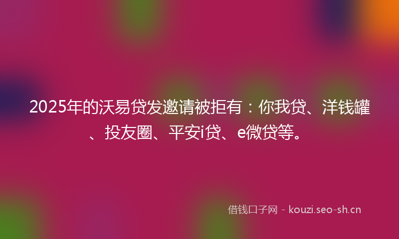 2025年的沃易贷发邀请被拒有：你我贷、洋钱罐、投友圈、平安i贷、e微贷等。