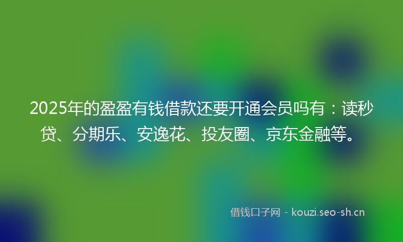 2025年的盈盈有钱借款还要开通会员吗有：读秒贷、分期乐、安逸花、投友圈、京东金融等。
