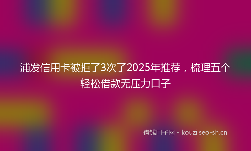 浦发信用卡被拒了3次了2025年推荐，梳理五个轻松借款无压力口子