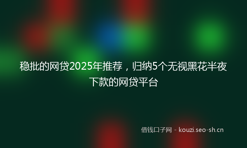 稳批的网贷2025年推荐，归纳5个无视黑花半夜下款的网贷平台