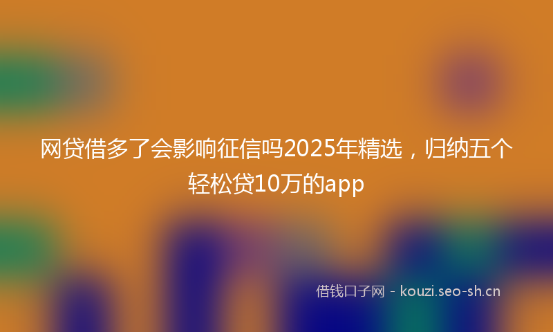 网贷借多了会影响征信吗2025年精选，归纳五个轻松贷10万的app