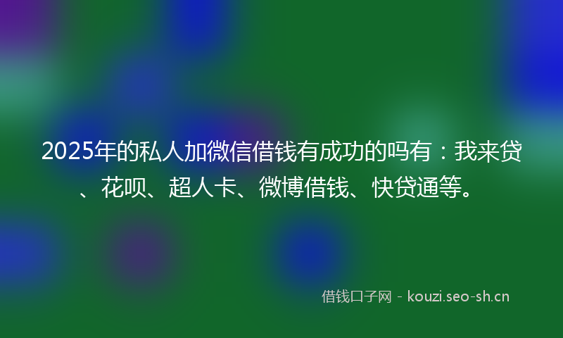2025年的私人加微信借钱有成功的吗有：我来贷、花呗、超人卡、微博借钱、快贷通等。