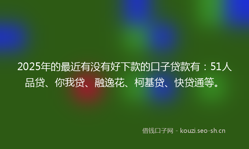 2025年的最近有没有好下款的口子贷款有：51人品贷、你我贷、融逸花、柯基贷、快贷通等。