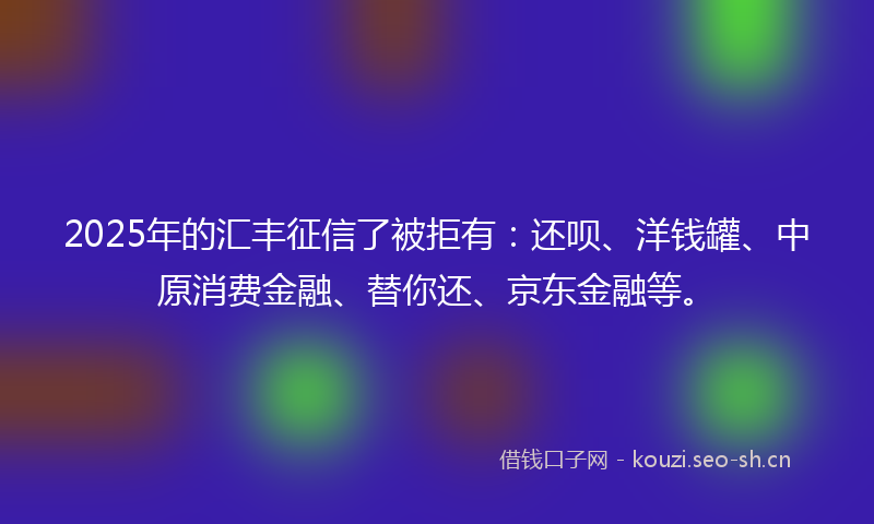 2025年的汇丰征信了被拒有：还呗、洋钱罐、中原消费金融、替你还、京东金融等。