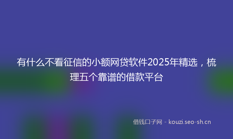 有什么不看征信的小额网贷软件2025年精选，梳理五个靠谱的借款平台