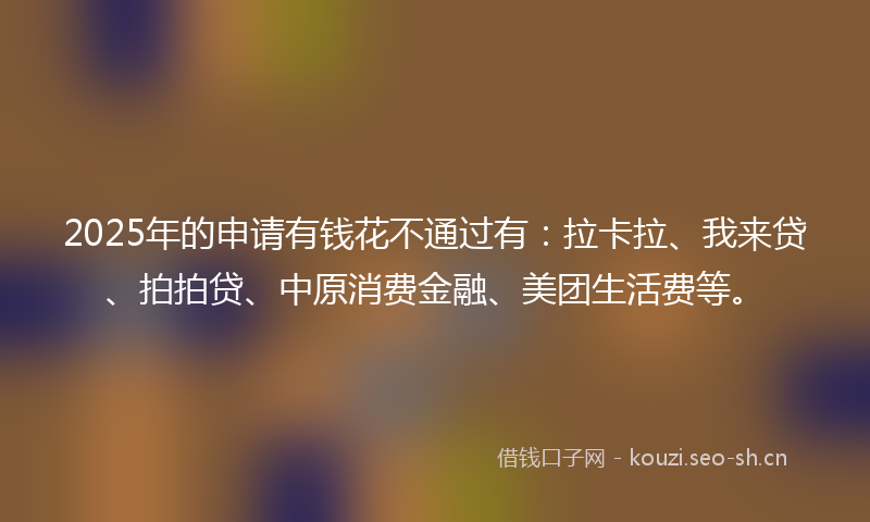 2025年的申请有钱花不通过有：拉卡拉、我来贷、拍拍贷、中原消费金融、美团生活费等。