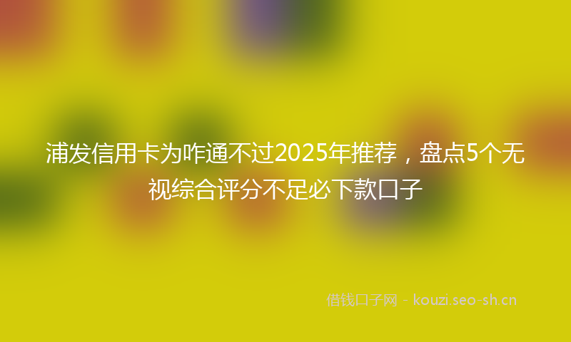 浦发信用卡为咋通不过2025年推荐，盘点5个无视综合评分不足必下款口子