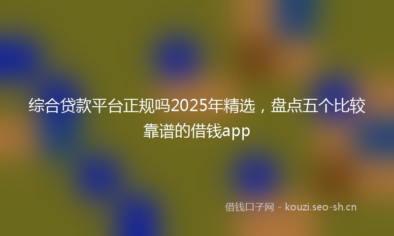 综合贷款平台正规吗2025年精选，盘点五个比较靠谱的借钱app