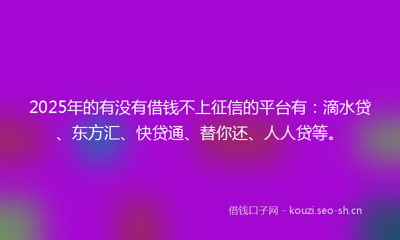 2025年的有没有借钱不上征信的平台有：滴水贷、东方汇、快贷通、替你还、人人贷等。