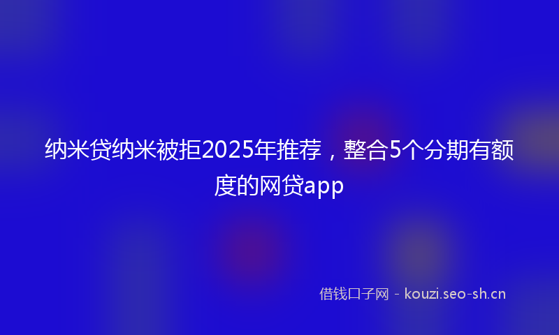 纳米贷纳米被拒2025年推荐，整合5个分期有额度的网贷app