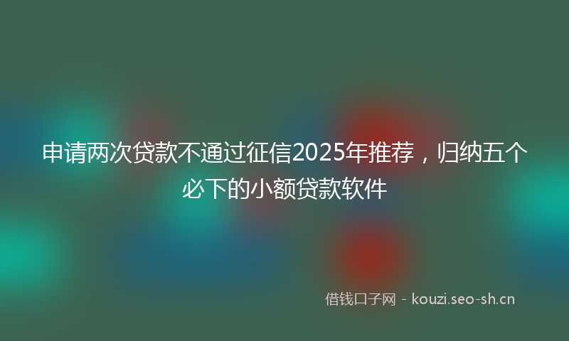 申请两次贷款不通过征信2025年推荐，归纳五个必下的小额贷款软件