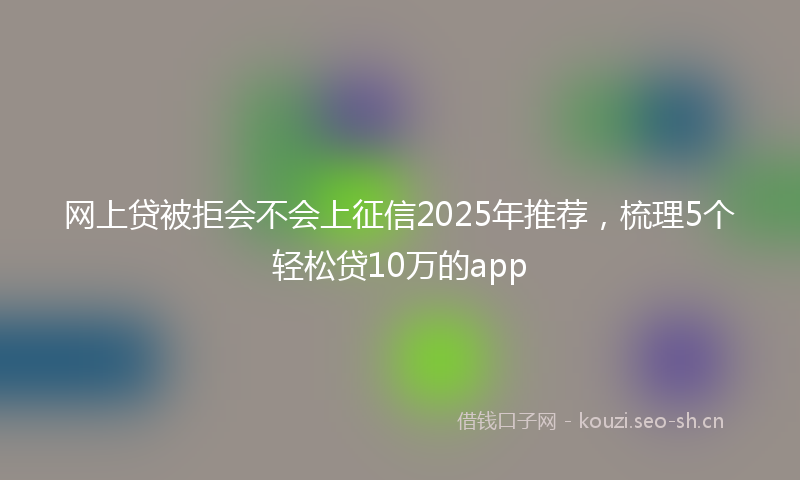 网上贷被拒会不会上征信2025年推荐，梳理5个轻松贷10万的app